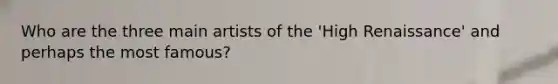 Who are the three main artists of the 'High Renaissance' and perhaps the most famous?