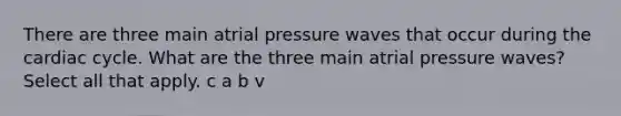 There are three main atrial pressure waves that occur during the cardiac cycle. What are the three main atrial pressure waves? Select all that apply. c a b v