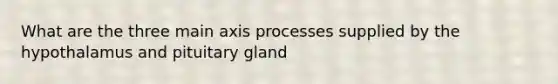 What are the three main axis processes supplied by the hypothalamus and pituitary gland