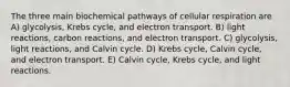 The three main biochemical pathways of cellular respiration are A) glycolysis, Krebs cycle, and electron transport. B) light reactions, carbon reactions, and electron transport. C) glycolysis, light reactions, and Calvin cycle. D) Krebs cycle, Calvin cycle, and electron transport. E) Calvin cycle, Krebs cycle, and light reactions.