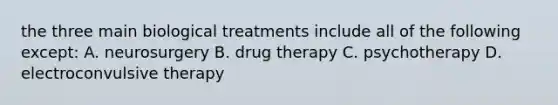 the three main biological treatments include all of the following except: A. neurosurgery B. drug therapy C. psychotherapy D. electroconvulsive therapy