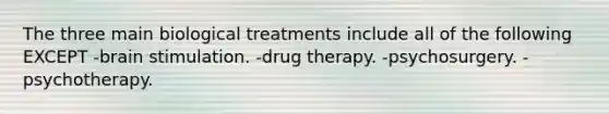 The three main biological treatments include all of the following EXCEPT -brain stimulation. -drug therapy. -psychosurgery. -psychotherapy.