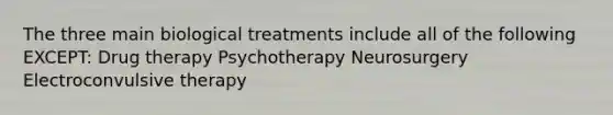 The three main biological treatments include all of the following EXCEPT: Drug therapy Psychotherapy Neurosurgery Electroconvulsive therapy