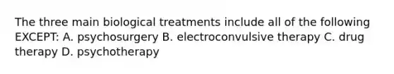 The three main biological treatments include all of the following EXCEPT: A. psychosurgery B. electroconvulsive therapy C. drug therapy D. psychotherapy