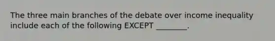 The three main branches of the debate over income inequality include each of the following EXCEPT ________.