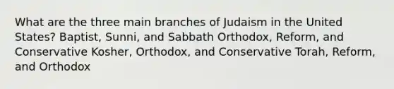 What are the three main branches of Judaism in the United States? Baptist, Sunni, and Sabbath Orthodox, Reform, and Conservative Kosher, Orthodox, and Conservative Torah, Reform, and Orthodox