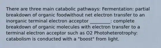 There are three main catabolic pathways: Fermentation: partial breakdown of organic foodwithout net electron transfer to an inorganic terminal electron acceptor _________: complete breakdown of organic molecules with electron transfer to a terminal electron acceptor such as O2 Photoheterotrophy: catabolism is conducted with a "boost" from light.