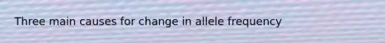 Three main causes for change in allele frequency