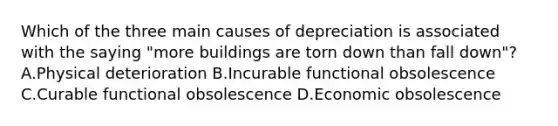 Which of the three main causes of depreciation is associated with the saying "more buildings are torn down than fall down"? A.Physical deterioration B.Incurable functional obsolescence C.Curable functional obsolescence D.Economic obsolescence