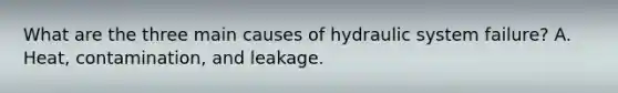 What are the three main causes of hydraulic system failure? A. Heat, contamination, and leakage.