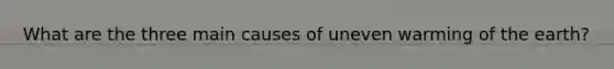 What are the three main causes of uneven warming of the earth?