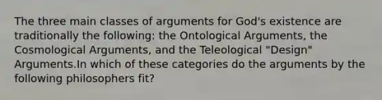 The three main classes of arguments for God's existence are traditionally the following: the Ontological Arguments, the Cosmological Arguments, and the Teleological "Design" Arguments.In which of these categories do the arguments by the following philosophers fit?