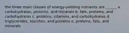 the three main classes of energy-yielding nutrients are ______ a. carbohydrates, proteins, and minerals b. fats, proteins, and carbohydrates c. proteins, vitamins, and carbohydrates d. triglycerides, starches, and proteins e. proteins, fats, and minerals