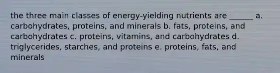 the three main classes of energy-yielding nutrients are ______ a. carbohydrates, proteins, and minerals b. fats, proteins, and carbohydrates c. proteins, vitamins, and carbohydrates d. triglycerides, starches, and proteins e. proteins, fats, and minerals