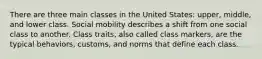 There are three main classes in the United States: upper, middle, and lower class. Social mobility describes a shift from one social class to another. Class traits, also called class markers, are the typical behaviors, customs, and norms that define each class.