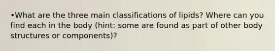 •What are the three main classifications of lipids? Where can you find each in the body (hint: some are found as part of other body structures or components)?