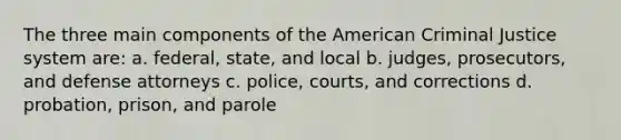 The three main components of the American Criminal Justice system are: a. federal, state, and local b. judges, prosecutors, and defense attorneys c. police, courts, and corrections d. probation, prison, and parole