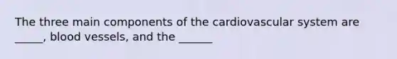 The three main components of the cardiovascular system are _____, blood vessels, and the ______