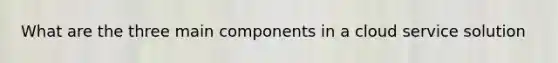 What are the three main components in a cloud service solution