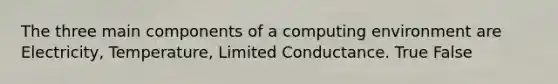 The three main components of a computing environment are Electricity, Temperature, Limited Conductance. True False