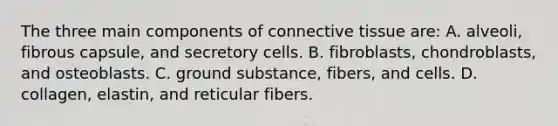 The three main components of <a href='https://www.questionai.com/knowledge/kYDr0DHyc8-connective-tissue' class='anchor-knowledge'>connective tissue</a> are: A. alveoli, fibrous capsule, and secretory cells. B. fibroblasts, chondroblasts, and osteoblasts. C. ground substance, fibers, and cells. D. collagen, elastin, and reticular fibers.