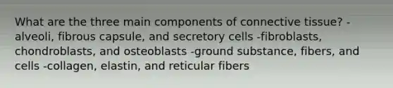 What are the three main components of <a href='https://www.questionai.com/knowledge/kYDr0DHyc8-connective-tissue' class='anchor-knowledge'>connective tissue</a>? -alveoli, fibrous capsule, and secretory cells -fibroblasts, chondroblasts, and osteoblasts -ground substance, fibers, and cells -collagen, elastin, and reticular fibers