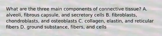 What are the three main components of connective tissue? A. alveoli, fibrous capsule, and secretory cells B. fibroblasts, chondroblasts, and osteoblasts C. collagen, elastin, and reticular fibers D. ground substance, fibers, and cells