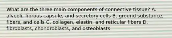 What are the three main components of <a href='https://www.questionai.com/knowledge/kYDr0DHyc8-connective-tissue' class='anchor-knowledge'>connective tissue</a>? A. alveoli, fibrous capsule, and secretory cells B. ground substance, fibers, and cells C. collagen, elastin, and reticular fibers D. fibroblasts, chondroblasts, and osteoblasts