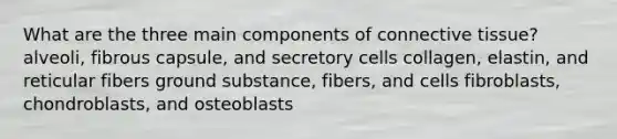 What are the three main components of connective tissue? alveoli, fibrous capsule, and secretory cells collagen, elastin, and reticular fibers ground substance, fibers, and cells fibroblasts, chondroblasts, and osteoblasts