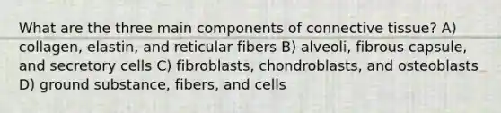 What are the three main components of <a href='https://www.questionai.com/knowledge/kYDr0DHyc8-connective-tissue' class='anchor-knowledge'>connective tissue</a>? A) collagen, elastin, and reticular fibers B) alveoli, fibrous capsule, and secretory cells C) fibroblasts, chondroblasts, and osteoblasts D) ground substance, fibers, and cells