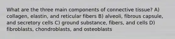 What are the three main components of connective tissue? A) collagen, elastin, and reticular fibers B) alveoli, fibrous capsule, and secretory cells C) ground substance, fibers, and cells D) fibroblasts, chondroblasts, and osteoblasts