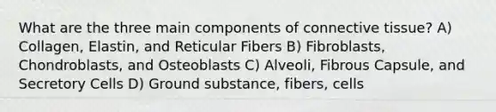 What are the three main components of <a href='https://www.questionai.com/knowledge/kYDr0DHyc8-connective-tissue' class='anchor-knowledge'>connective tissue</a>? A) Collagen, Elastin, and Reticular Fibers B) Fibroblasts, Chondroblasts, and Osteoblasts C) Alveoli, Fibrous Capsule, and Secretory Cells D) Ground substance, fibers, cells