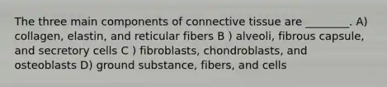 The three main components of <a href='https://www.questionai.com/knowledge/kYDr0DHyc8-connective-tissue' class='anchor-knowledge'>connective tissue</a> are ________. A) collagen, elastin, and reticular fibers B ) alveoli, fibrous capsule, and secretory cells C ) fibroblasts, chondroblasts, and osteoblasts D) ground substance, fibers, and cells