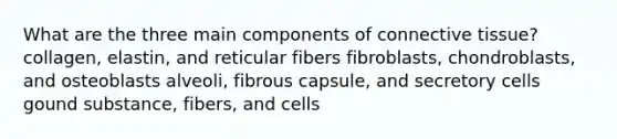 What are the three main components of connective tissue? collagen, elastin, and reticular fibers fibroblasts, chondroblasts, and osteoblasts alveoli, fibrous capsule, and secretory cells gound substance, fibers, and cells