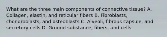 What are the three main components of connective tissue? A. Collagen, elastin, and reticular fibers B. Fibroblasts, chondroblasts, and osteoblasts C. Alveoli, fibrous capsule, and secretory cells D. Ground substance, fibers, and cells