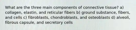 What are the three main components of <a href='https://www.questionai.com/knowledge/kYDr0DHyc8-connective-tissue' class='anchor-knowledge'>connective tissue</a>? a) collagen, elastin, and reticular fibers b) ground substance, fibers, and cells c) fibroblasts, chondroblasts, and osteoblasts d) alveoli, fibrous capsule, and secretory cells