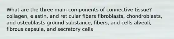 What are the three main components of connective tissue? collagen, elastin, and reticular fibers fibroblasts, chondroblasts, and osteoblasts ground substance, fibers, and cells alveoli, fibrous capsule, and secretory cells