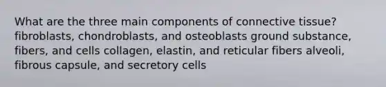 What are the three main components of connective tissue? fibroblasts, chondroblasts, and osteoblasts ground substance, fibers, and cells collagen, elastin, and reticular fibers alveoli, fibrous capsule, and secretory cells