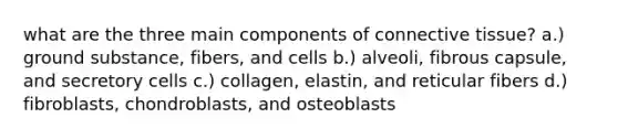 what are the three main components of connective tissue? a.) ground substance, fibers, and cells b.) alveoli, fibrous capsule, and secretory cells c.) collagen, elastin, and reticular fibers d.) fibroblasts, chondroblasts, and osteoblasts