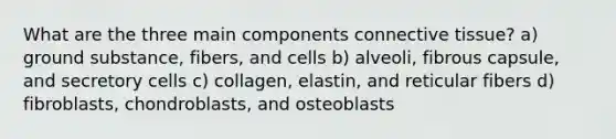 What are the three main components connective tissue? a) ground substance, fibers, and cells b) alveoli, fibrous capsule, and secretory cells c) collagen, elastin, and reticular fibers d) fibroblasts, chondroblasts, and osteoblasts