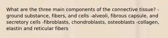 What are the three main components of the connective tissue? -ground substance, fibers, and cells -alveoli, fibrous capsule, and secretory cells -fibroblasts, chondroblasts, osteoblasts -collagen, elastin and reticular fibers