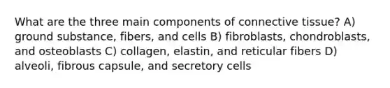 What are the three main components of <a href='https://www.questionai.com/knowledge/kYDr0DHyc8-connective-tissue' class='anchor-knowledge'>connective tissue</a>? A) ground substance, fibers, and cells B) fibroblasts, chondroblasts, and osteoblasts C) collagen, elastin, and reticular fibers D) alveoli, fibrous capsule, and secretory cells