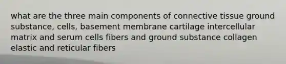 what are the three main components of connective tissue ground substance, cells, basement membrane cartilage intercellular matrix and serum cells fibers and ground substance collagen elastic and reticular fibers