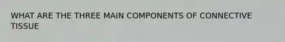 WHAT ARE THE THREE MAIN COMPONENTS OF CONNECTIVE TISSUE