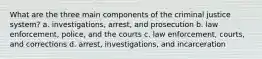 What are the three main components of the criminal justice system? a. investigations, arrest, and prosecution b. law enforcement, police, and the courts c. law enforcement, courts, and corrections d. arrest, investigations, and incarceration