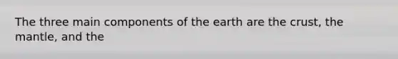 The three main components of the earth are the crust, the mantle, and the