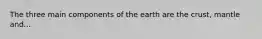 The three main components of the earth are the crust, mantle and...