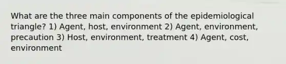 What are the three main components of the epidemiological triangle? 1) Agent, host, environment 2) Agent, environment, precaution 3) Host, environment, treatment 4) Agent, cost, environment