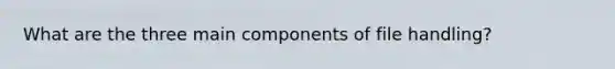 What are the three main components of file handling?