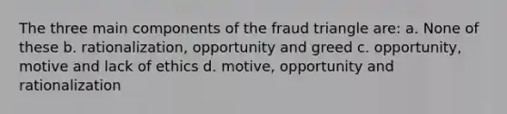 The three main components of the fraud triangle are: a. None of these b. rationalization, opportunity and greed c. opportunity, motive and lack of ethics d. motive, opportunity and rationalization